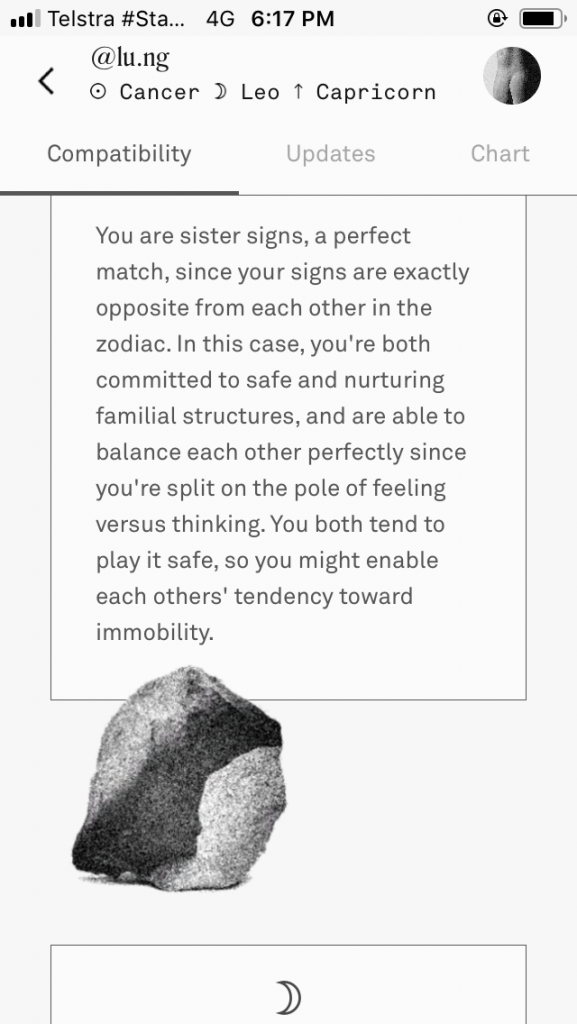 Screenshot from Reina’s phone of a compatibility reading with Lucia on the Co–Star Astrology app. Text reads: You are sister signs, a perfect match, since your signs are exactly opposite from each other in the zodiac. In this case, you’re both committed to safe and nurturing familial structures, and are able to balance each other perfectly since you’re split on the pole of feeling versus thinking. You both tend to play it safe, so you might enable each others’ tendency towards immobility.