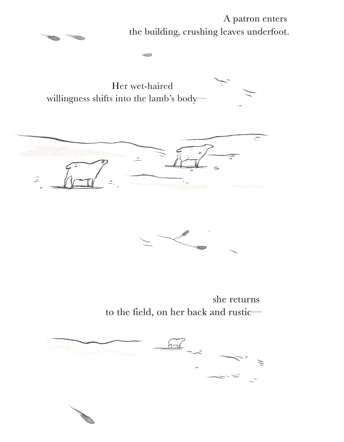 The sheep are even smaller, two of them appearing to have stilled. The following image shows a singular sheep, stopped far in the distance. Text reads: A patron enters / the building, crushing leaves underfoot. / Her wet-haired / willingness shifts into the lamb's body— / she returns / to the field, on her back and rustic—
