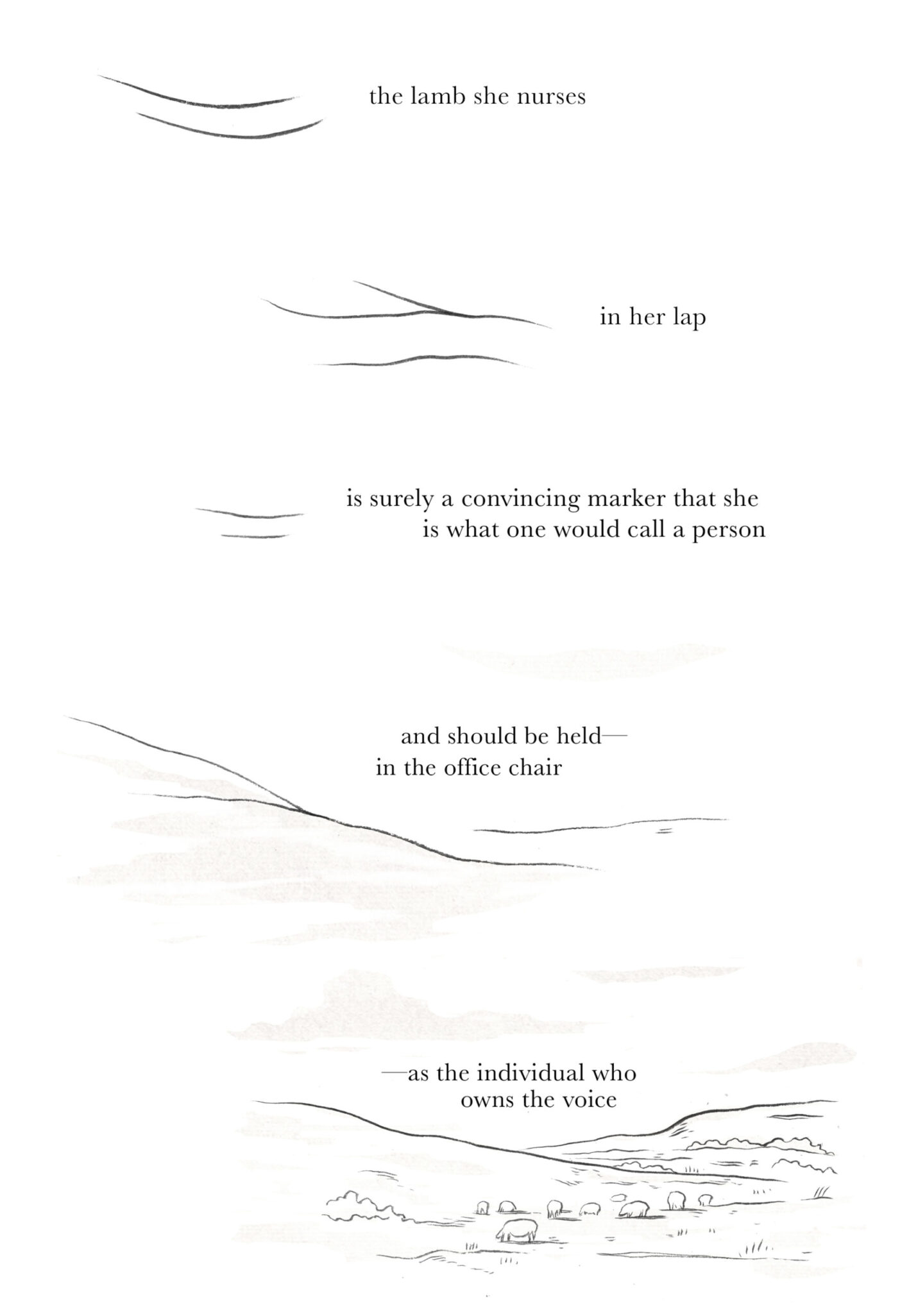 Two lines curve in parallel. The same lines appear to crack. From the lines, mountains emerge, then a field of sheep graze by the bottom of the page. Text reads: the lamb she nurses / in her lap / is surely a convincing marker that she / is what one would call a person / and should be held— / in the office chair / —as the individual who / owns the voice