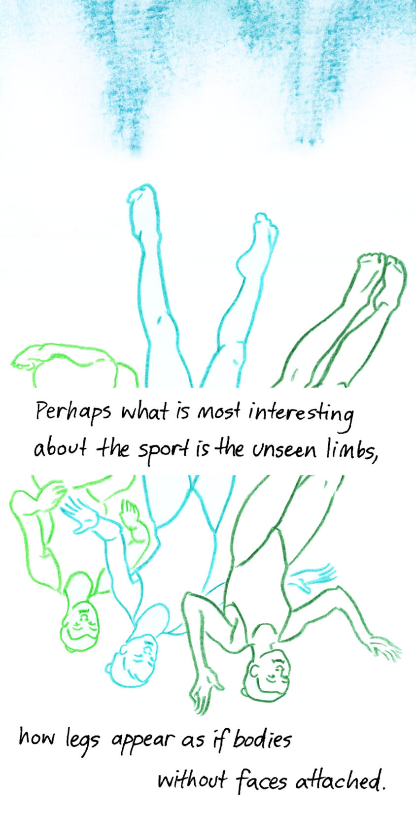 Perhaps what is most interesting about the sport is the unseen limbs, how legs appear as if bodies without faces attached. Image shows three swimmers upside down in the water with their legs extended upwards. Their bodies are divided in two by the text of the poem.