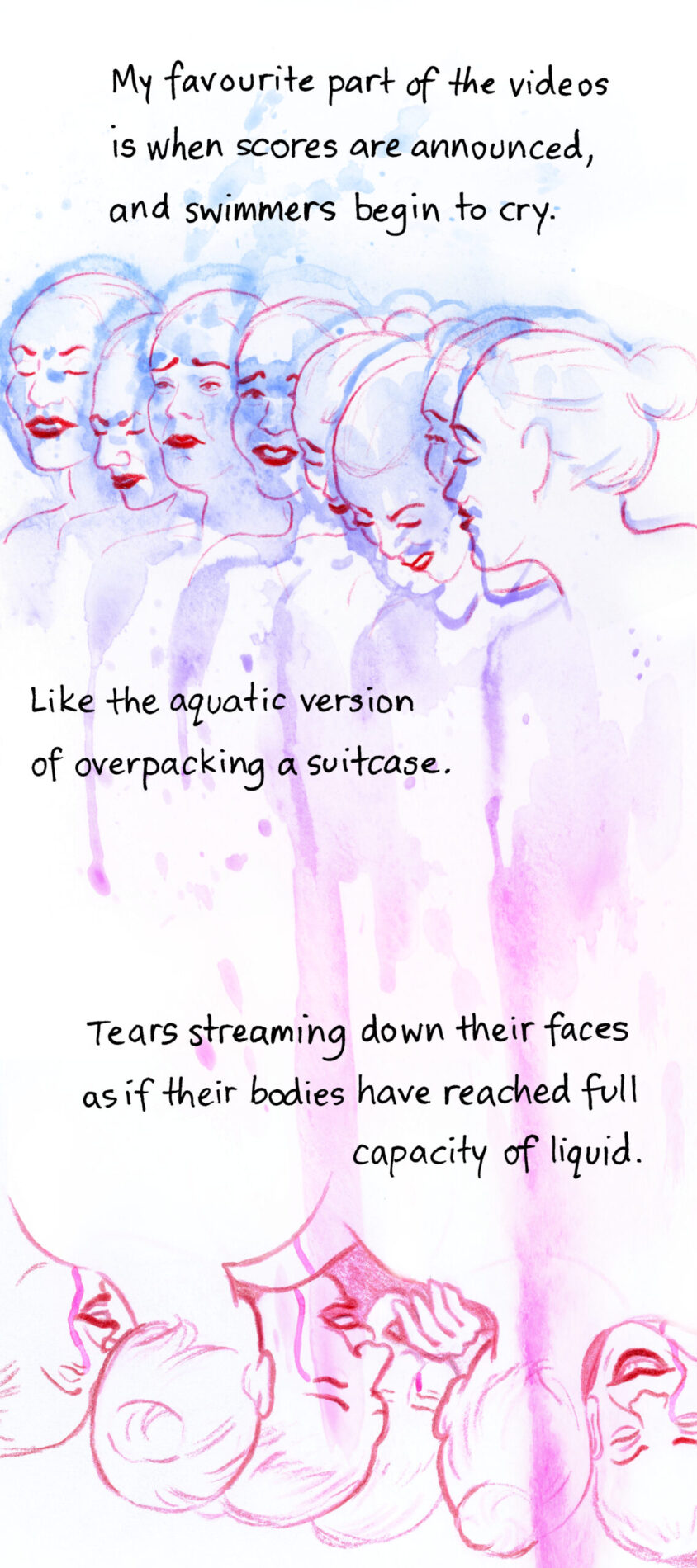 My favourite part of the videos is when scores are announced, and swimmers begin to cry. Like the aquatic version of overpacking a suitcase. Tears streaming down their faces as if their bodies have reached full capacity of liquid. Image shows a row of swimmers' faces. Their expressions are caught between laughing and crying. They are splashed all over with blue and pink watercolour, which drips down the page like tears. Underneath is the same row of swimmers with the image flipped upside down, gathered in a group hug.