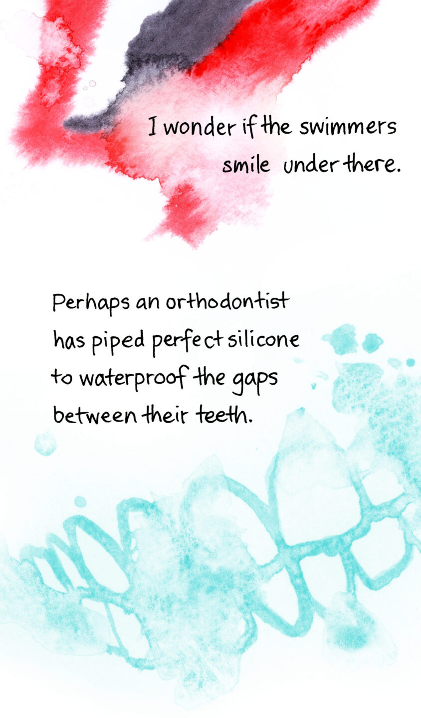 I wonder if the swimmers smile under there. Perhaps an orthodontist has piped perfect silicone to waterproof the gaps between their teeth. Image shows a row of disembodied teeth curved in a smile, painted in the same style of splashed, blurred watercolour.