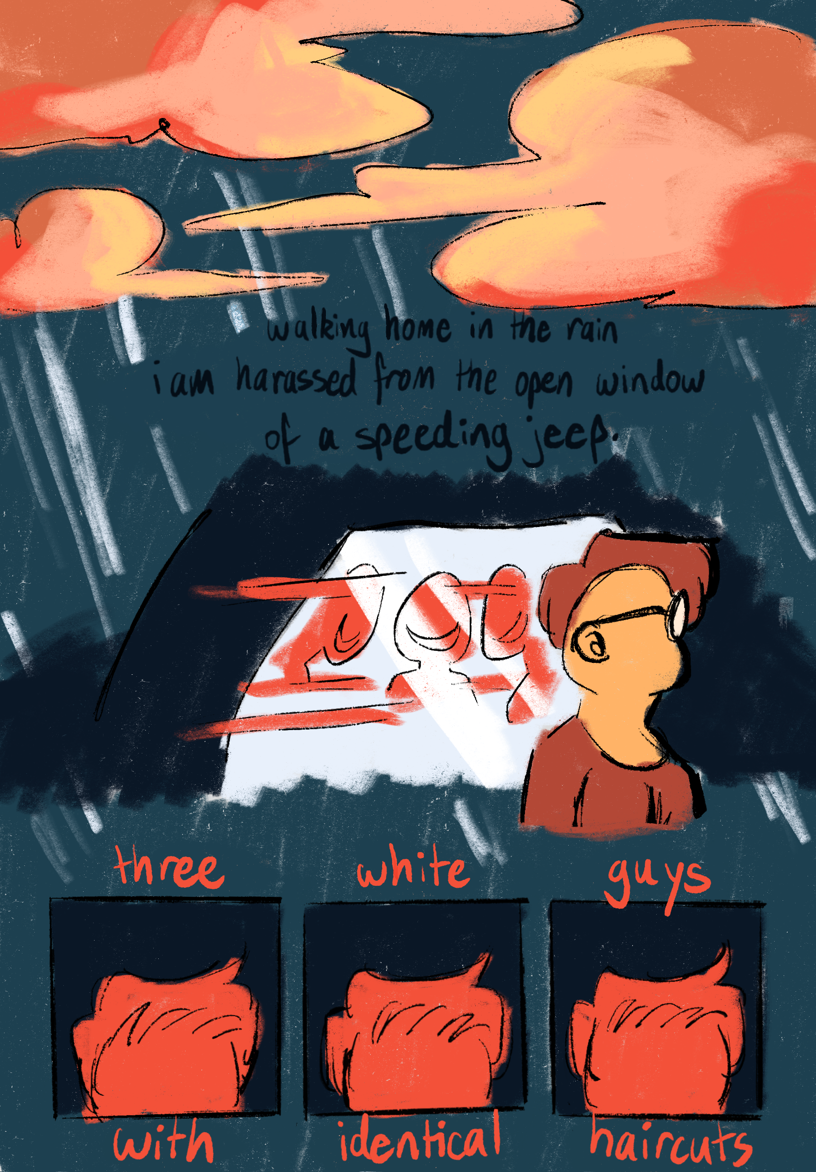 Aries, a person with a light orange complexion, rounded glasses, and short but wispy auburn hair is walking home in the rain. A car passes them by, with three mocking figures inside, depicted as distant red figures with gaping mouths. The narration reads,¬ “walking home in the rain I am harassed from the open window of a speeding Jeep.” There are three panels, each with close-ups of the same hairstyle. The narration reads, “three white guys with identical haircuts”.